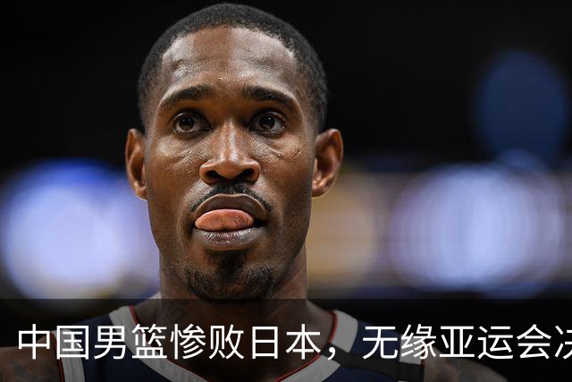 中国男篮惨败日本，无缘亚运会决赛！落后至多达35分，连续两届失去金牌